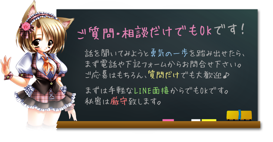 ご質問・相談だけでもOKです！
話を聞いてみようと勇気の一歩を踏み出せたら、まず電話や下記フォームからお問合せ下さい。ご応募はもちろん、質問だけでも大歓迎♪
まずは手軽な写メール面接からでもOKです。秘密は厳守致します。